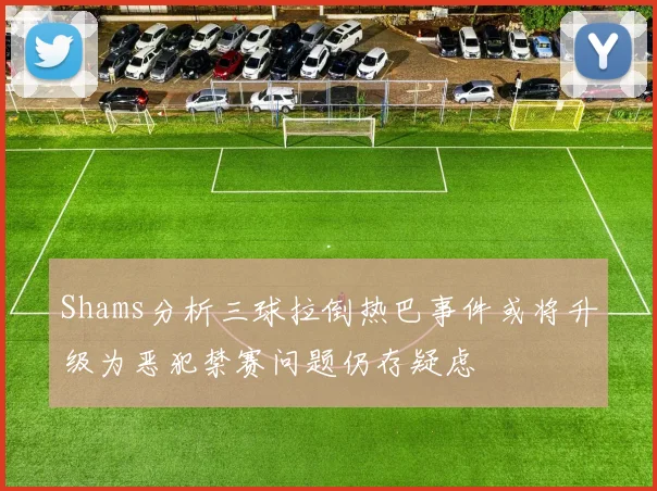 Shams分析三球拉倒热巴事件或将升级为恶犯禁赛问题仍存疑虑