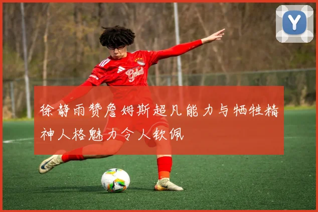 徐静雨赞詹姆斯超凡能力与牺牲精神人格魅力令人钦佩