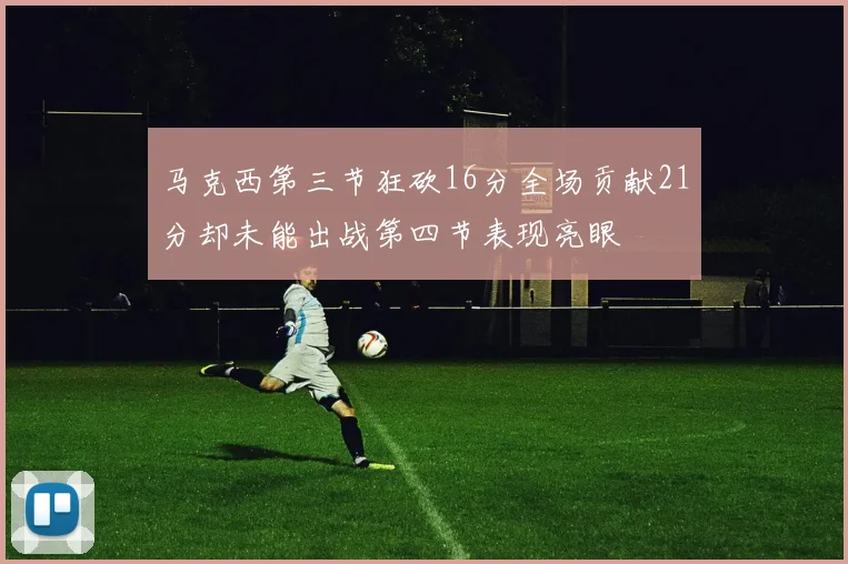 马克西第三节狂砍16分全场贡献21分却未能出战第四节表现亮眼
