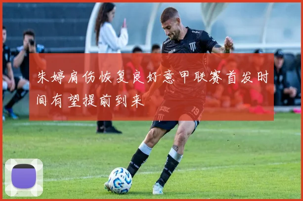 朱婷肩伤恢复良好意甲联赛首发时间有望提前到来