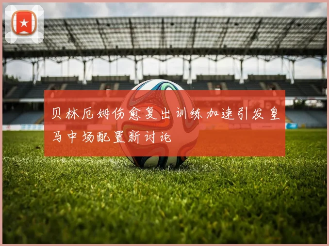 贝林厄姆伤愈复出训练加速引发皇马中场配置新讨论