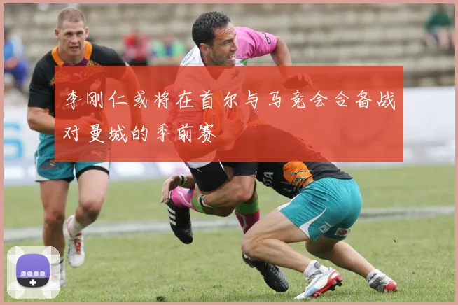 李刚仁或将在首尔与马竞会合备战对曼城的季前赛