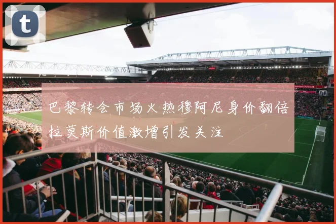 巴黎转会市场火热穆阿尼身价翻倍拉莫斯价值激增引发关注