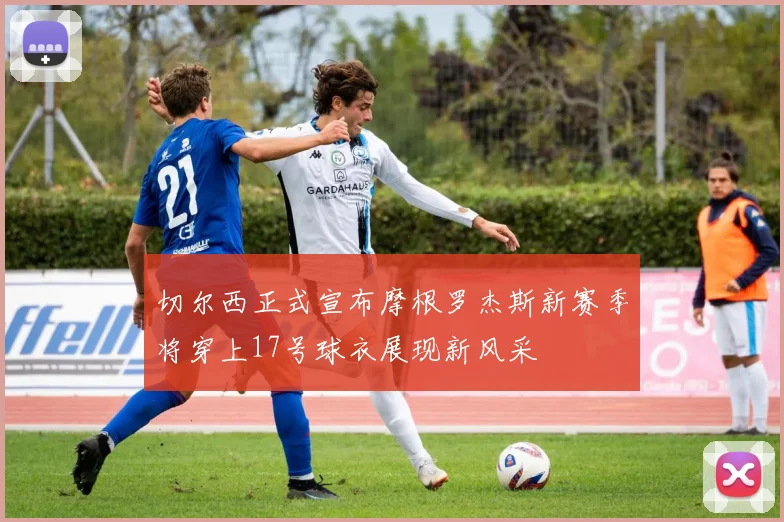 切尔西正式宣布摩根罗杰斯新赛季将穿上17号球衣展现新风采